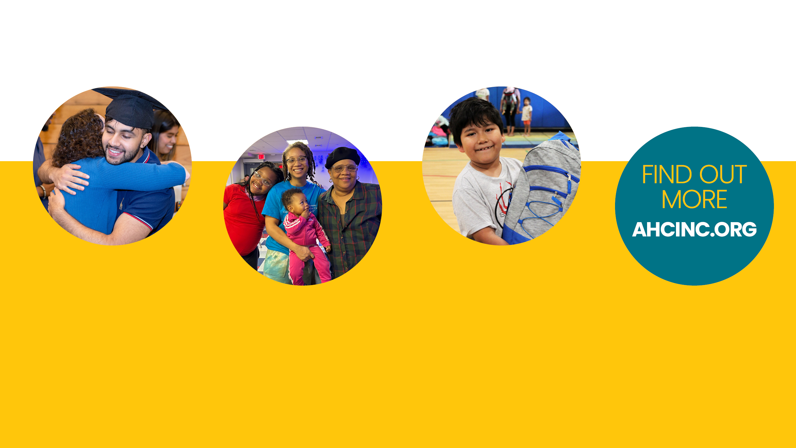 An image with a yellow rectangle and a circle image of a teen in a graduation cap hugging a volunteer. To the right of that, a circle-cropped image of a family of four (a young daughter, a toddler daughter, a mother, and a grandmother). To the right of that, a circle-cropped image of a young boy smiling and holding a backpack. To the right of that, a teal circle graphic with "FIND OUT MORE" in yellow text and "AHCINC.ORG" in white text below.
